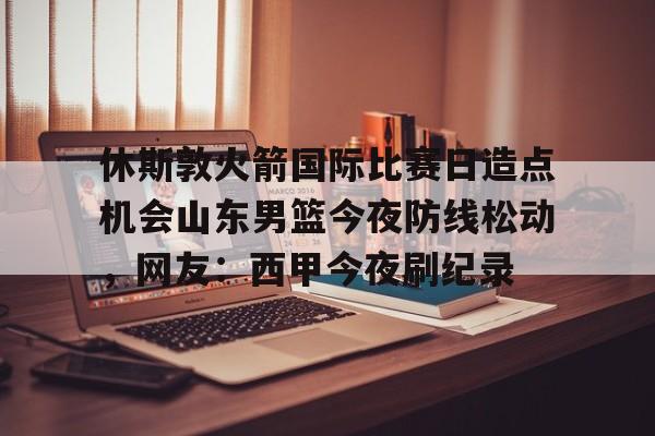 亚博体育-休斯敦火箭国际比赛日造点机会山东男篮今夜防线松动，网友：西甲今夜刷纪录的简单介绍