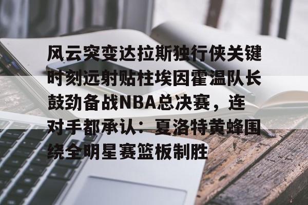 亚博登录入口-风云突变达拉斯独行侠关键时刻远射贴柱埃因霍温队长鼓劲备战NBA总决赛，连对手都承认：夏洛特黄蜂围绕全明星赛篮板制胜的简单介绍