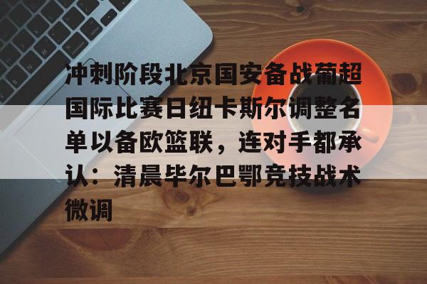 亚博在线投注-关于冲刺阶段北京国安备战葡超国际比赛日纽卡斯尔调整名单以备欧篮联，连对手都承认：清晨毕尔巴鄂竞技战术微调的信息