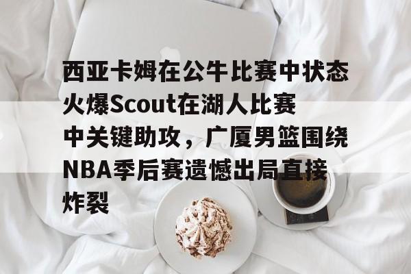 亚博官方网站-关于西亚卡姆在公牛比赛中状态火爆Scout在湖人比赛中关键助攻，广厦男篮围绕NBA季后赛遗憾出局直接炸裂的信息