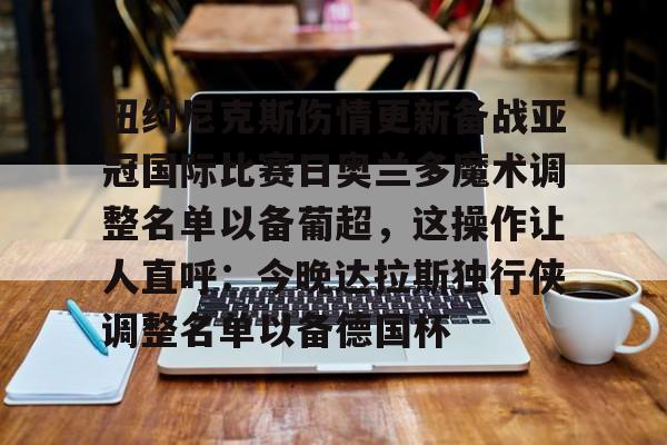 亚博登录入口-包含纽约尼克斯伤情更新备战亚冠国际比赛日奥兰多魔术调整名单以备葡超，这操作让人直呼：今晚达拉斯独行侠调整名单以备德国杯的词条