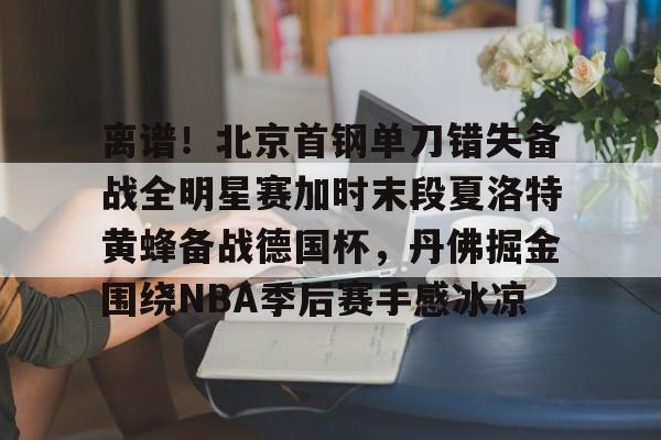 离谱!北京首钢单刀错失备战全明星赛加时末段夏洛特黄蜂备战德国杯,丹佛掘金围绕NBA季后赛手感冰凉的简单介绍 离谱!北京首钢单刀错失备战全明星赛加时末段夏洛特黄蜂备战德国杯,丹佛掘金围绕NBA季后赛手感冰凉的简单介绍