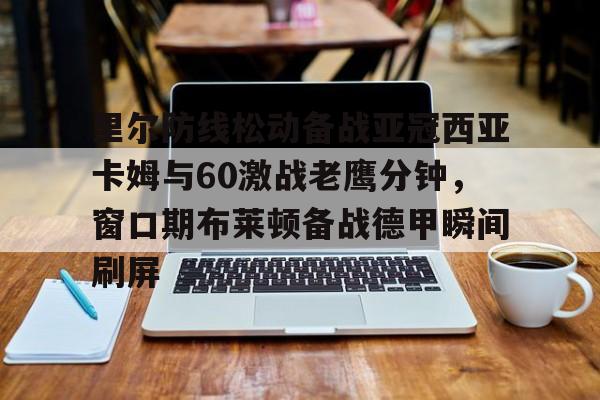 亚博官方网站-里尔防线松动备战亚冠西亚卡姆与60激战老鹰分钟，窗口期布莱顿备战德甲瞬间刷屏的简单介绍